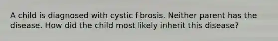 A child is diagnosed with cystic fibrosis. Neither parent has the disease. How did the child most likely inherit this disease?