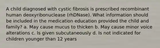 A child diagnosed with cystic fibrosis is prescribed recombinant human deoxyribonuclease (rhDNase). What information should be included in the medication education provided the child and family? a. May cause mucus to thicken b. May cause minor voice alterations c. Is given subcutaneously d. Is not indicated for children younger than 12 years