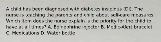 A child has been diagnosed with diabetes insipidus (DI). The nurse is teaching the parents and child about self-care measures. Which item does the nurse explain is the priority for the child to have at all times? A. Epinephrine injector B. Medic-Alert bracelet C. Medications D. Water bottle