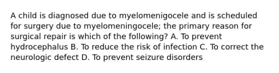 A child is diagnosed due to myelomenigocele and is scheduled for surgery due to myelomeningocele; the primary reason for surgical repair is which of the following? A. To prevent hydrocephalus B. To reduce the risk of infection C. To correct the neurologic defect D. To prevent seizure disorders