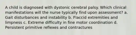 A child is diagnosed with dystonic cerebral palsy. Which clinical manifestations will the nurse typically find upon assessment? a. Gait disturbances and instability b. Flaccid extremities and limpness c. Extreme difficulty in fine motor coordination d. Persistent primitive reflexes and contractures