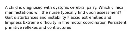 A child is diagnosed with dystonic cerebral palsy. Which clinical manifestations will the nurse typically find upon assessment? Gait disturbances and instability Flaccid extremities and limpness Extreme difficulty in fine motor coordination Persistent primitive reflexes and contractures