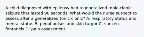 A child diagnosed with epilepsy had a generalized tonic-clonic seizure that lasted 90 seconds. What would the nurse suspect to assess after a generalized tonic-clonic? A. respiratory status and mental status B. pedal pulses and skin turgor C. sunken fontanels D. pain assessment