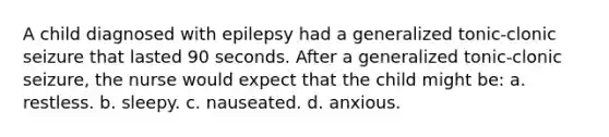 A child diagnosed with epilepsy had a generalized tonic-clonic seizure that lasted 90 seconds. After a generalized tonic-clonic seizure, the nurse would expect that the child might be: a. restless. b. sleepy. c. nauseated. d. anxious.