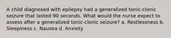 A child diagnosed with epilepsy had a generalized tonic-clonic seizure that lasted 90 seconds. What would the nurse expect to assess after a generalized tonic-clonic seizure? a. Restlessness b. Sleepiness c. Nausea d. Anxiety