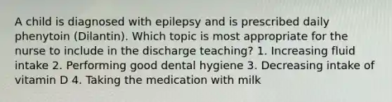 A child is diagnosed with epilepsy and is prescribed daily phenytoin (Dilantin). Which topic is most appropriate for the nurse to include in the discharge teaching? 1. Increasing fluid intake 2. Performing good dental hygiene 3. Decreasing intake of vitamin D 4. Taking the medication with milk