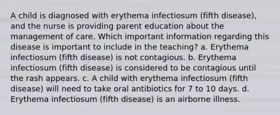 A child is diagnosed with erythema infectiosum (fifth disease), and the nurse is providing parent education about the management of care. Which important information regarding this disease is important to include in the teaching? a. Erythema infectiosum (fifth disease) is not contagious. b. Erythema infectiosum (fifth disease) is considered to be contagious until the rash appears. c. A child with erythema infectiosum (fifth disease) will need to take oral antibiotics for 7 to 10 days. d. Erythema infectiosum (fifth disease) is an airborne illness.