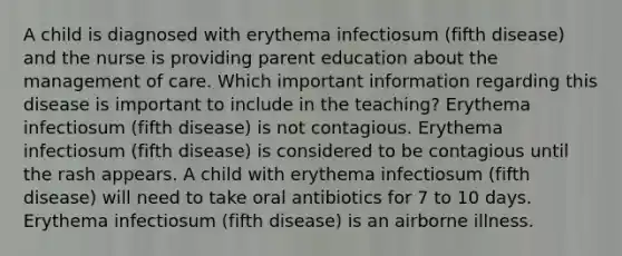 A child is diagnosed with erythema infectiosum (fifth disease) and the nurse is providing parent education about the management of care. Which important information regarding this disease is important to include in the teaching? Erythema infectiosum (fifth disease) is not contagious. Erythema infectiosum (fifth disease) is considered to be contagious until the rash appears. A child with erythema infectiosum (fifth disease) will need to take oral antibiotics for 7 to 10 days. Erythema infectiosum (fifth disease) is an airborne illness.