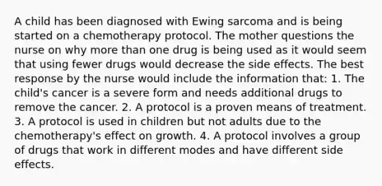 A child has been diagnosed with Ewing sarcoma and is being started on a chemotherapy protocol. The mother questions the nurse on why more than one drug is being used as it would seem that using fewer drugs would decrease the side effects. The best response by the nurse would include the information that: 1. The child's cancer is a severe form and needs additional drugs to remove the cancer. 2. A protocol is a proven means of treatment. 3. A protocol is used in children but not adults due to the chemotherapy's effect on growth. 4. A protocol involves a group of drugs that work in different modes and have different side effects.