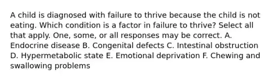 A child is diagnosed with failure to thrive because the child is not eating. Which condition is a factor in failure to thrive? Select all that apply. One, some, or all responses may be correct. A. Endocrine disease B. Congenital defects C. Intestinal obstruction D. Hypermetabolic state E. Emotional deprivation F. Chewing and swallowing problems