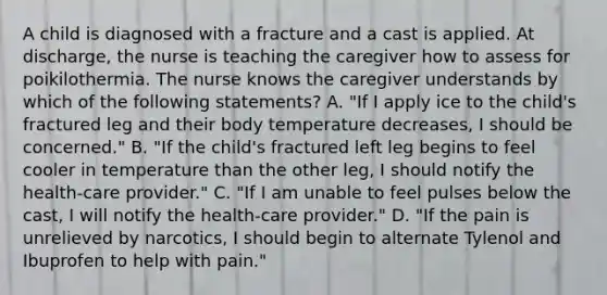 A child is diagnosed with a fracture and a cast is applied. At discharge, the nurse is teaching the caregiver how to assess for poikilothermia. The nurse knows the caregiver understands by which of the following statements? A. "If I apply ice to the child's fractured leg and their body temperature decreases, I should be concerned." B. "If the child's fractured left leg begins to feel cooler in temperature than the other leg, I should notify the health-care provider." C. "If I am unable to feel pulses below the cast, I will notify the health-care provider." D. "If the pain is unrelieved by narcotics, I should begin to alternate Tylenol and Ibuprofen to help with pain."