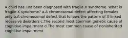 A child has just been diagnosed with fragile X syndrome. What is fragile X syndrome? a.A chromosomal defect affecting females only b.A chromosomal defect that follows the pattern of X-linked recessive disorders c.The second most common genetic cause of cognitive impairment d.The most common cause of noninherited cognitive impairment