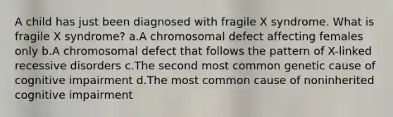 A child has just been diagnosed with fragile X syndrome. What is fragile X syndrome? a.A chromosomal defect affecting females only b.A chromosomal defect that follows the pattern of X-linked recessive disorders c.The second most common genetic cause of cognitive impairment d.The most common cause of noninherited cognitive impairment