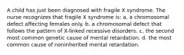 A child has just been diagnosed with fragile X syndrome. The nurse recognizes that fragile X syndrome is: a. a chromosomal defect affecting females only. b. a chromosomal defect that follows the pattern of X-linked recessive disorders. c. the second most common genetic cause of mental retardation. d. the most common cause of noninherited mental retardation.