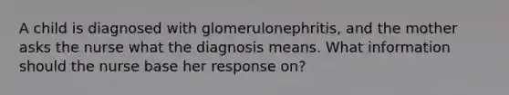 A child is diagnosed with glomerulonephritis, and the mother asks the nurse what the diagnosis means. What information should the nurse base her response on?