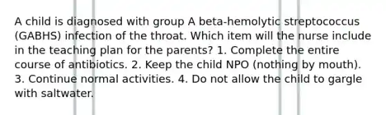 A child is diagnosed with group A beta-hemolytic streptococcus (GABHS) infection of the throat. Which item will the nurse include in the teaching plan for the parents? 1. Complete the entire course of antibiotics. 2. Keep the child NPO (nothing by mouth). 3. Continue normal activities. 4. Do not allow the child to gargle with saltwater.