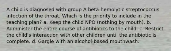 A child is diagnosed with group A beta-hemolytic streptococcus infection of the throat. Which is the priority to include in the teaching plan? a. Keep the child NPO (nothing by mouth). b. Administer the entire course of antibiotics to the child. c. Restrict the child's interaction with other children until the antibiotic is complete. d. Gargle with an alcohol-based mouthwash.