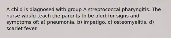 A child is diagnosed with group A streptococcal pharyngitis. The nurse would teach the parents to be alert for signs and symptoms of: a) pneumonia. b) impetigo. c) osteomyelitis. d) scarlet fever.