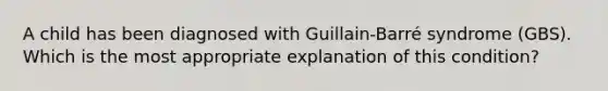 A child has been diagnosed with Guillain-Barré syndrome (GBS). Which is the most appropriate explanation of this condition?