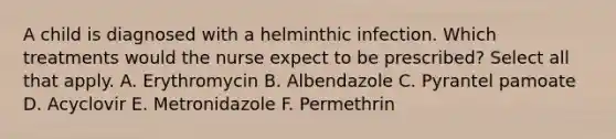 A child is diagnosed with a helminthic infection. Which treatments would the nurse expect to be prescribed? Select all that apply. A. Erythromycin B. Albendazole C. Pyrantel pamoate D. Acyclovir E. Metronidazole F. Permethrin