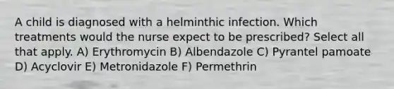 A child is diagnosed with a helminthic infection. Which treatments would the nurse expect to be prescribed? Select all that apply. A) Erythromycin B) Albendazole C) Pyrantel pamoate D) Acyclovir E) Metronidazole F) Permethrin