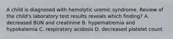 A child is diagnosed with hemolytic uremic syndrome. Review of the child's laboratory test results reveals which finding? A. decreased BUN and creatinine B. hypernatremia and hypokalemia C. respiratory acidosis D. decreased platelet count