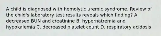 A child is diagnosed with hemolytic uremic syndrome. Review of the child's laboratory test results reveals which finding? A. decreased BUN and creatinine B. hypernatremia and hypokalemia C. decreased platelet count D. respiratory acidosis