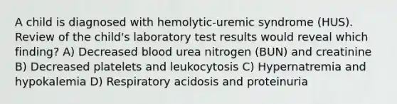 A child is diagnosed with hemolytic-uremic syndrome (HUS). Review of the child's laboratory test results would reveal which finding? A) Decreased blood urea nitrogen (BUN) and creatinine B) Decreased platelets and leukocytosis C) Hypernatremia and hypokalemia D) Respiratory acidosis and proteinuria