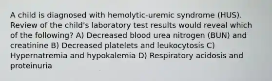 A child is diagnosed with hemolytic-uremic syndrome (HUS). Review of the child's laboratory test results would reveal which of the following? A) Decreased blood urea nitrogen (BUN) and creatinine B) Decreased platelets and leukocytosis C) Hypernatremia and hypokalemia D) Respiratory acidosis and proteinuria