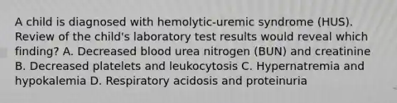 A child is diagnosed with hemolytic-uremic syndrome (HUS). Review of the child's laboratory test results would reveal which finding? A. Decreased blood urea nitrogen (BUN) and creatinine B. Decreased platelets and leukocytosis C. Hypernatremia and hypokalemia D. Respiratory acidosis and proteinuria