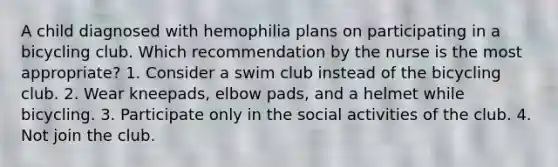 A child diagnosed with hemophilia plans on participating in a bicycling club. Which recommendation by the nurse is the most appropriate? 1. Consider a swim club instead of the bicycling club. 2. Wear kneepads, elbow pads, and a helmet while bicycling. 3. Participate only in the social activities of the club. 4. Not join the club.