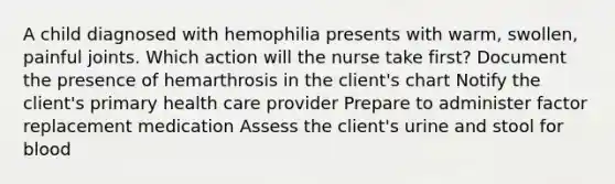 A child diagnosed with hemophilia presents with warm, swollen, painful joints. Which action will the nurse take first? Document the presence of hemarthrosis in the client's chart Notify the client's primary health care provider Prepare to administer factor replacement medication Assess the client's urine and stool for blood