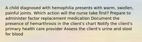 A child diagnosed with hemophilia presents with warm, swollen, painful joints. Which action will the nurse take first? Prepare to administer factor replacement medication Document the presence of hemarthrosis in the client's chart Notify the client's primary health care provider Assess the client's urine and stool for blood