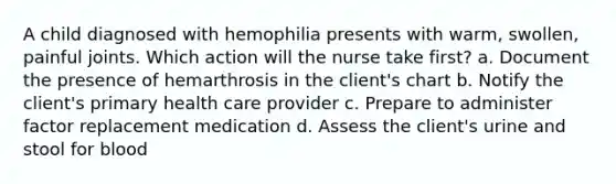 A child diagnosed with hemophilia presents with warm, swollen, painful joints. Which action will the nurse take first? a. Document the presence of hemarthrosis in the client's chart b. Notify the client's primary health care provider c. Prepare to administer factor replacement medication d. Assess the client's urine and stool for blood