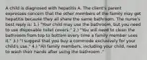 A child is diagnosed with hepatitis A. The client's parent expresses concern that the other members of the family may get hepatitis because they all share the same bathroom. The nurse's best reply is: 1.) "Your child may use the bathroom, but you need to use disposable toilet covers." 2.) "You will need to clean the bathroom from top to bottom every time a family member uses it." 3.) "I suggest that you buy a commode exclusively for your child's use." 4.) "All family members, including your child, need to wash their hands after using the bathroom ."