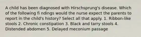 A child has been diagnosed with Hirschsprung's disease. Which of the following fi ndings would the nurse expect the parents to report in the child's history? Select all that apply. 1. Ribbon-like stools 2. Chronic constipation 3. Black and tarry stools 4. Distended abdomen 5. Delayed meconium passage