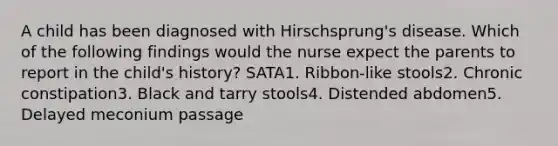 A child has been diagnosed with Hirschsprung's disease. Which of the following findings would the nurse expect the parents to report in the child's history? SATA1. Ribbon-like stools2. Chronic constipation3. Black and tarry stools4. Distended abdomen5. Delayed meconium passage