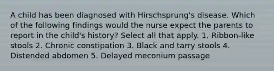 A child has been diagnosed with Hirschsprung's disease. Which of the following findings would the nurse expect the parents to report in the child's history? Select all that apply. 1. Ribbon-like stools 2. Chronic constipation 3. Black and tarry stools 4. Distended abdomen 5. Delayed meconium passage