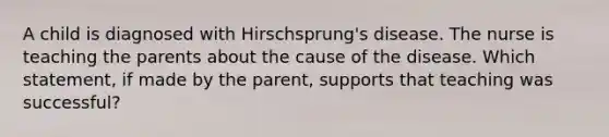 A child is diagnosed with Hirschsprung's disease. The nurse is teaching the parents about the cause of the disease. Which statement, if made by the parent, supports that teaching was successful?