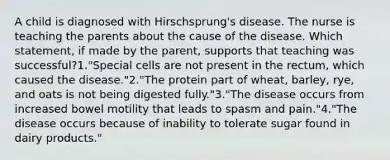 A child is diagnosed with Hirschsprung's disease. The nurse is teaching the parents about the cause of the disease. Which statement, if made by the parent, supports that teaching was successful?1."Special cells are not present in the rectum, which caused the disease."2."The protein part of wheat, barley, rye, and oats is not being digested fully."3."The disease occurs from increased bowel motility that leads to spasm and pain."4."The disease occurs because of inability to tolerate sugar found in dairy products."