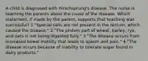 A child is diagnosed with Hirschsprung's disease. The nurse is teaching the parents about the cause of the disease. Which statement, if made by the parent, supports that teaching was successful? 1."Special cells are not present in the rectum, which caused the disease." 2."The protein part of wheat, barley, rye, and oats is not being digested fully." 3."The disease occurs from increased bowel motility that leads to spasm and pain." 4."The disease occurs because of inability to tolerate sugar found in dairy products."