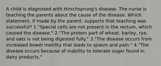 A child is diagnosed with Hirschsprung's disease. The nurse is teaching the parents about the cause of the disease. Which statement, if made by the parent, supports that teaching was successful? 1."Special cells are not present in the rectum, which caused the disease." 2."The protein part of wheat, barley, rye, and oats is not being digested fully." 3."The disease occurs from increased bowel motility that leads to spasm and pain." 4."The disease occurs because of inability to tolerate sugar found in dairy products."