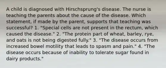 A child is diagnosed with Hirschsprung's disease. The nurse is teaching the parents about the cause of the disease. Which statement, if made by the parent, supports that teaching was successful? 1. "Special cells are not present in the rectum, which caused the disease." 2. "The protein part of wheat, barley, rye, and oats is not being digested fully." 3. "The disease occurs from increased bowel motility that leads to spasm and pain." 4. "The disease occurs because of inability to tolerate sugar found in dairy products."