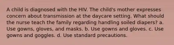 A child is diagnosed with the HIV. The child's mother expresses concern about transmission at the daycare setting. What should the nurse teach the family regarding handling soiled diapers? a. Use gowns, gloves, and masks. b. Use gowns and gloves. c. Use gowns and goggles. d. Use standard precautions.