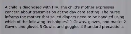 A child is diagnosed with HIV. The child's mother expresses concern about transmission at the day care setting. The nurse informs the mother that soiled diapers need to be handled using which of the following techniques? 1 Gowns, gloves, and masks 2 Gowns and gloves 3 Gowns and goggles 4 Standard precautions