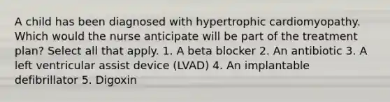 A child has been diagnosed with hypertrophic cardiomyopathy. Which would the nurse anticipate will be part of the treatment​ plan? Select all that apply. 1. A beta blocker 2. An antibiotic 3. A left ventricular assist device​ (LVAD) 4. An implantable defibrillator 5. Digoxin