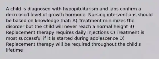 A child is diagnosed with hypopituitarism and labs confirm a decreased level of growth hormone. Nursing interventions should be based on knowledge that: A) Treatment minimizes the disorder but the child will never reach a normal height B) Replacement therapy requires daily injections C) Treatment is most successful if it is started during adolescence D) Replacement therapy will be required throughout the child's lifetime