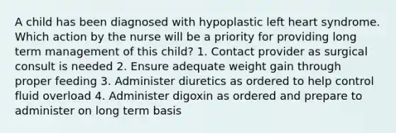 A child has been diagnosed with hypoplastic left heart syndrome. Which action by the nurse will be a priority for providing long term management of this child? 1. Contact provider as surgical consult is needed 2. Ensure adequate weight gain through proper feeding 3. Administer diuretics as ordered to help control fluid overload 4. Administer digoxin as ordered and prepare to administer on long term basis