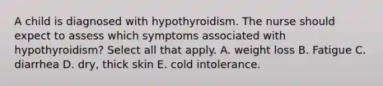 A child is diagnosed with hypothyroidism. The nurse should expect to assess which symptoms associated with hypothyroidism? Select all that apply. A. weight loss B. Fatigue C. diarrhea D. dry, thick skin E. cold intolerance.