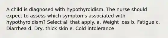 A child is diagnosed with hypothyroidism. The nurse should expect to assess which symptoms associated with hypothyroidism? Select all that apply. a. Weight loss b. Fatigue c. Diarrhea d. Dry, thick skin e. Cold intolerance